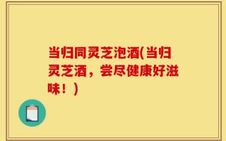当归同灵芝泡酒(当归灵芝酒，尝尽健康好滋味！)