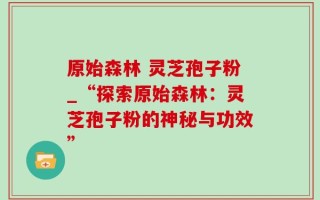 原始森林 灵芝孢子粉_“探索原始森林：灵芝孢子粉的神秘与功效”