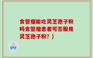 食管瘤能吃灵芝孢子粉吗食管瘤患者可否服用灵芝孢子粉？)