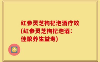 红参灵芝枸杞泡酒疗效(红参灵芝枸杞泡酒：佳酿养生益寿)