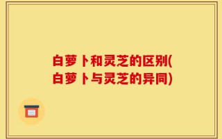 白萝卜和灵芝的区别(白萝卜与灵芝的异同)