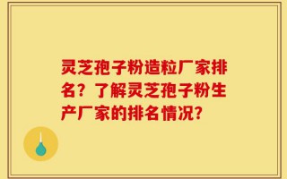 灵芝孢子粉造粒厂家排名？了解灵芝孢子粉生产厂家的排名情况？