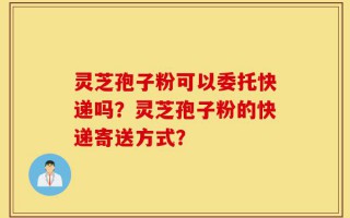 灵芝孢子粉可以委托快递吗？灵芝孢子粉的快递寄送方式？