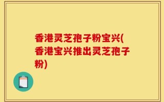 香港灵芝孢子粉宝兴(香港宝兴推出灵芝孢子粉)