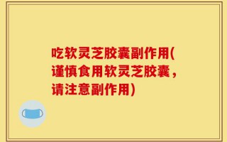 吃软灵芝胶囊副作用(谨慎食用软灵芝胶囊，请注意副作用)