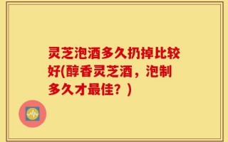 灵芝泡酒多久扔掉比较好(醇香灵芝酒，泡制多久才最佳？)