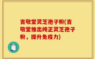 吉敬堂灵芝孢子粉(吉敬堂推出纯正灵芝孢子粉，提升免疫力)