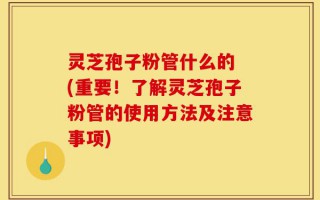 灵芝孢子粉管什么的 (重要！了解灵芝孢子粉管的使用方法及注意事项)
