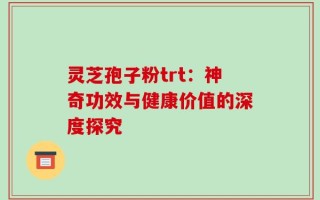 灵芝孢子粉trt：神奇功效与健康价值的深度探究