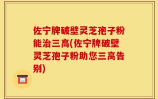 佐宁牌破壁灵芝孢子粉能治三高(佐宁牌破壁灵芝孢子粉助您三高告别)