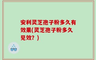 安利灵芝孢子粉多久有效果(灵芝孢子粉多久见效？)