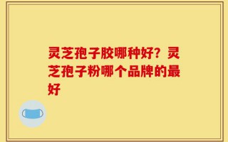 灵芝孢子胶哪种好？灵芝孢子粉哪个品牌的最好