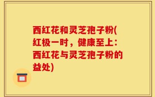 西红花和灵芝孢子粉(红极一时，健康至上：西红花与灵芝孢子粉的益处)