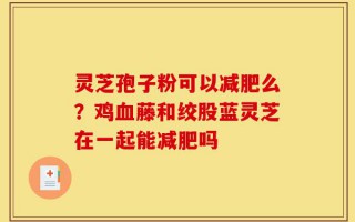 灵芝孢子粉可以减肥么？鸡血藤和绞股蓝灵芝在一起能减肥吗