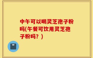 中午可以喝灵芝孢子粉吗(午餐可饮用灵芝孢子粉吗？)