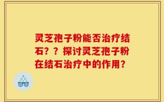 灵芝孢子粉能否治疗结石？？探讨灵芝孢子粉在结石治疗中的作用？