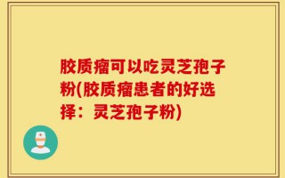胶质瘤可以吃灵芝孢子粉(胶质瘤患者的好选择：灵芝孢子粉)