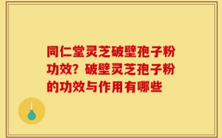 同仁堂灵芝破壁孢子粉功效？破壁灵芝孢子粉的功效与作用有哪些