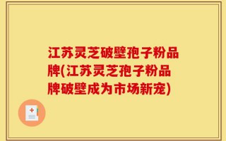 江苏灵芝破壁孢子粉品牌(江苏灵芝孢子粉品牌破壁成为市场新宠)