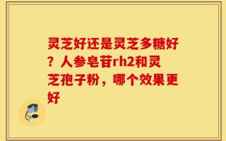 灵芝好还是灵芝多糖好？人参皂苷rh2和灵芝孢子粉，哪个效果更好