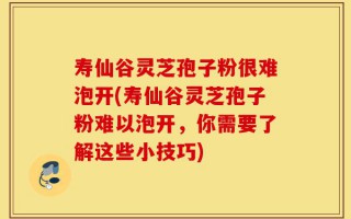 寿仙谷灵芝孢子粉很难泡开(寿仙谷灵芝孢子粉难以泡开，你需要了解这些小技巧)