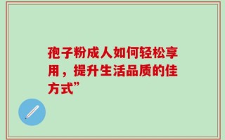 孢子粉成人如何轻松享用，提升生活品质的佳方式”