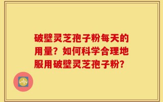 破壁灵芝孢子粉每天的用量？如何科学合理地服用破壁灵芝孢子粉？