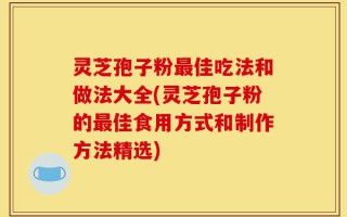 灵芝孢子粉最佳吃法和做法大全(灵芝孢子粉的最佳食用方式和制作方法精选)