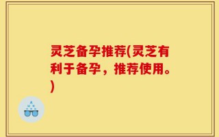 灵芝备孕推荐(灵芝有利于备孕，推荐使用。)