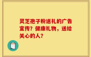 灵芝孢子粉送礼的广告宣传？健康礼物，送给关心的人？