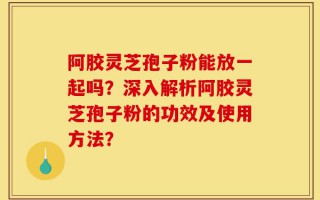 阿胶灵芝孢子粉能放一起吗？深入解析阿胶灵芝孢子粉的功效及使用方法？