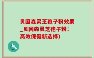 贝因森灵芝孢子粉效果_贝因森灵芝孢子粉：高效保健新选择)