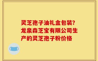 灵芝孢子油礼盒包装？龙泉森芝宝有限公司生产的灵芝孢子粉价格