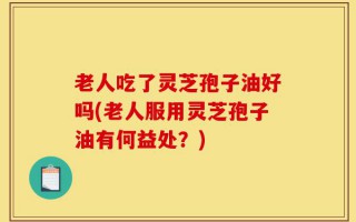 老人吃了灵芝孢子油好吗(老人服用灵芝孢子油有何益处？)