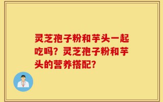 灵芝孢子粉和芋头一起吃吗？灵芝孢子粉和芋头的营养搭配？