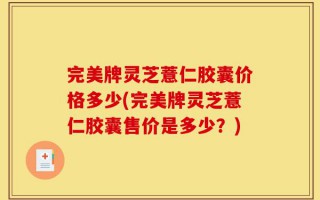 完美牌灵芝薏仁胶囊价格多少(完美牌灵芝薏仁胶囊售价是多少？)