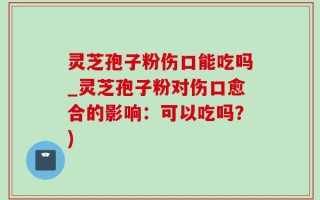 灵芝孢子粉伤口能吃吗_灵芝孢子粉对伤口愈合的影响：可以吃吗？)