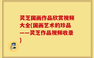 灵芝国画作品欣赏视频大全(国画艺术的珍品——灵芝作品视频收录)