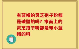 有蓝帽的灵芝孢子粉都是破壁的吗？市面上的灵芝孢子粉都是带小蓝帽的吗