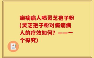 癫痫病人喝灵芝孢子粉(灵芝孢子粉对癫痫病人的疗效如何？——一个探究)
