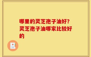 哪里的灵芝孢子油好？灵芝孢子油哪家比较好的