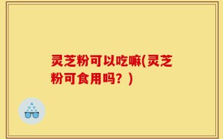 灵芝粉可以吃嘛(灵芝粉可食用吗？)