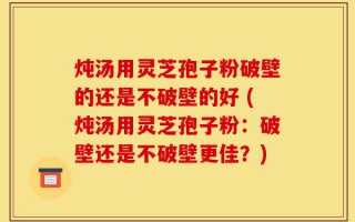 炖汤用灵芝孢子粉破壁的还是不破壁的好 (炖汤用灵芝孢子粉：破壁还是不破壁更佳？)