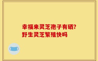 幸福来灵芝孢子有硒？野生灵芝繁殖快吗