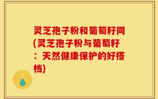 灵芝孢子粉和葡萄籽同(灵芝孢子粉与葡萄籽：天然健康保护的好搭档)