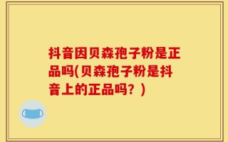 抖音因贝森孢子粉是正品吗(贝森孢子粉是抖音上的正品吗？)