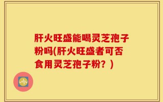 肝火旺盛能喝灵芝孢子粉吗(肝火旺盛者可否食用灵芝孢子粉？)