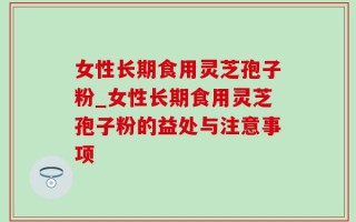 女性长期食用灵芝孢子粉_女性长期食用灵芝孢子粉的益处与注意事项