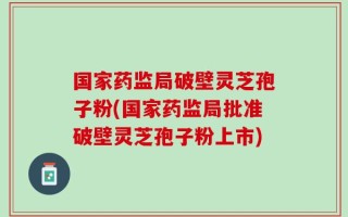 国家药监局破壁灵芝孢子粉(国家药监局批准破壁灵芝孢子粉上市)