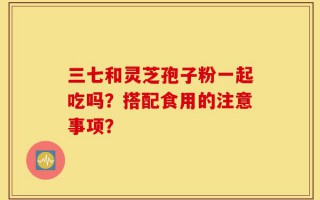 三七和灵芝孢子粉一起吃吗？搭配食用的注意事项？